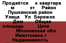 Продаётся  1-к квартира, 34 м², 10/19 эт. › Район ­ Пушкинский район › Улица ­ Ул. Бережок › Дом ­ 8 › Общая площадь ­ 34 › Цена ­ 2 930 000 - Московская обл., Ивантеевка г. Недвижимость » Квартиры продажа   . Московская обл.